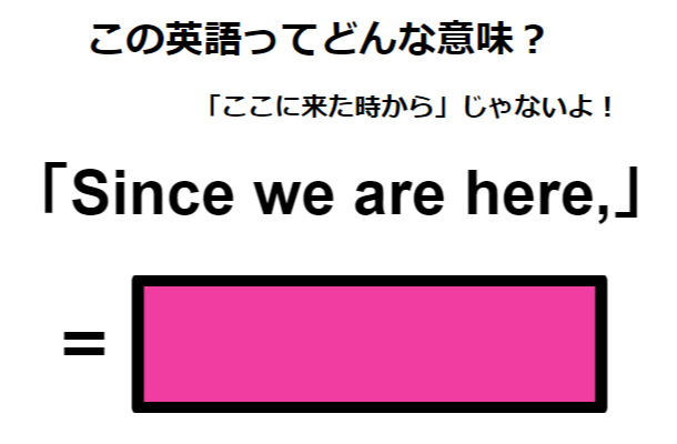 この英語ってどんな意味？「Since we are here, 」